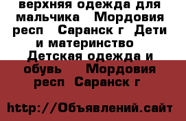 верхняя одежда для мальчика - Мордовия респ., Саранск г. Дети и материнство » Детская одежда и обувь   . Мордовия респ.,Саранск г.